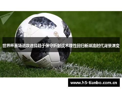 世界杯赛场进攻选择趋于保守折射战术理性回归新潮流时代背景演变